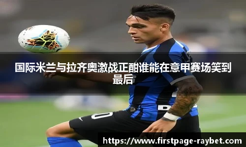 国际米兰与拉齐奥激战正酣谁能在意甲赛场笑到最后